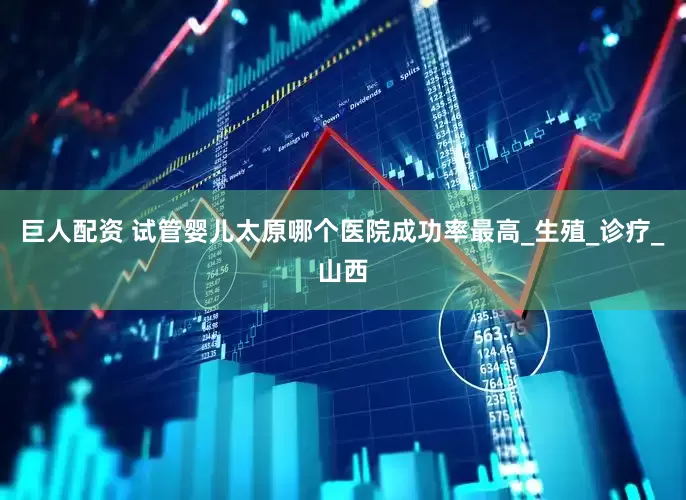 巨人配资 试管婴儿太原哪个医院成功率最高_生殖_诊疗_山西