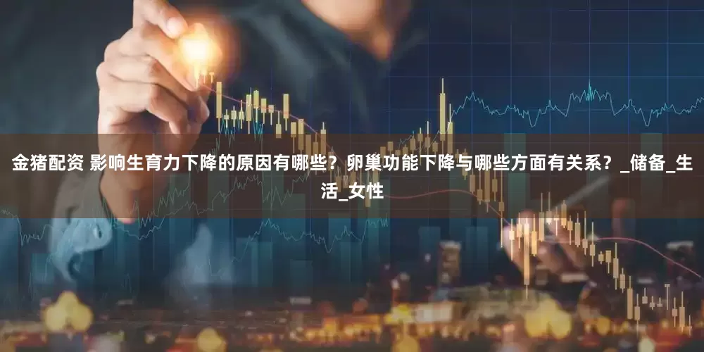 金猪配资 影响生育力下降的原因有哪些？卵巢功能下降与哪些方面有关系？_储备_生活_女性