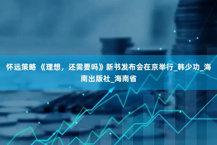 怀远策略 《理想，还需要吗》新书发布会在京举行_韩少功_海南出版社_海南省