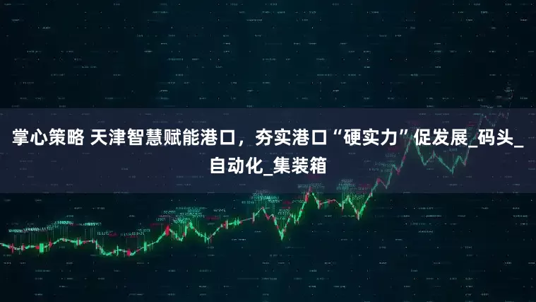 掌心策略 天津智慧赋能港口，夯实港口“硬实力”促发展_码头_自动化_集装箱