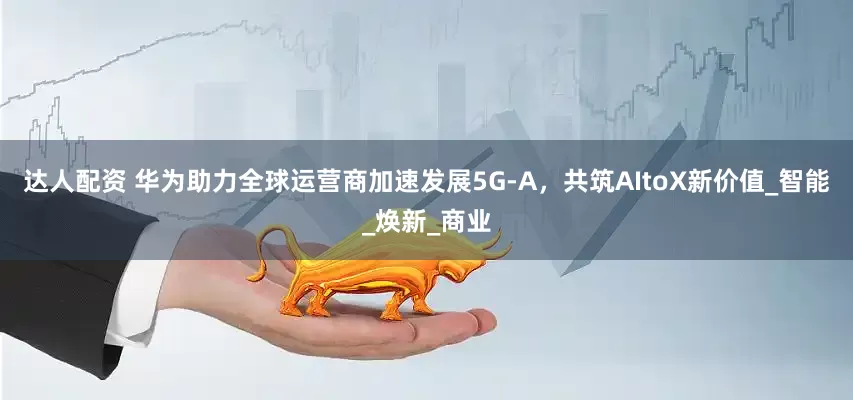 达人配资 华为助力全球运营商加速发展5G-A，共筑AItoX新价值_智能_焕新_商业