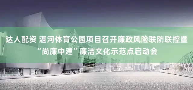 达人配资 湛河体育公园项目召开廉政风险联防联控暨“尚廉中建”廉洁文化示范点启动会