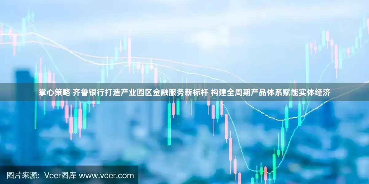 掌心策略 齐鲁银行打造产业园区金融服务新标杆 构建全周期产品体系赋能实体经济