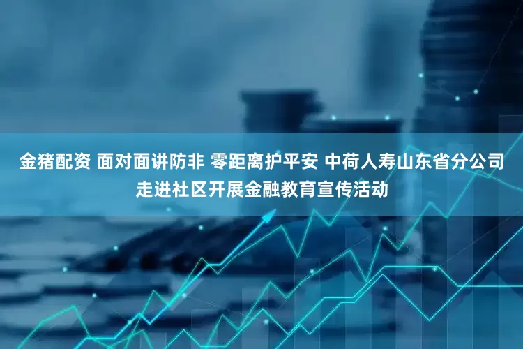 金猪配资 面对面讲防非 零距离护平安 中荷人寿山东省分公司走进社区开展金融教育宣传活动