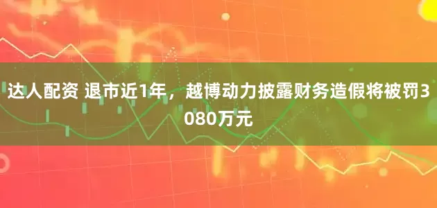 达人配资 退市近1年，越博动力披露财务造假将被罚3080万元