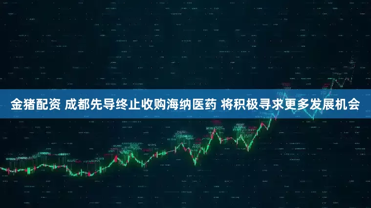 金猪配资 成都先导终止收购海纳医药 将积极寻求更多发展机会