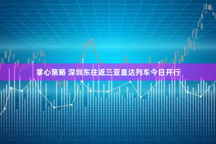 掌心策略 深圳东往返三亚直达列车今日开行