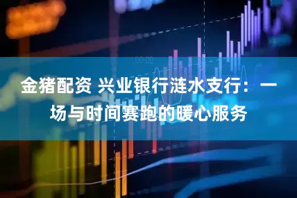金猪配资 兴业银行涟水支行：一场与时间赛跑的暖心服务