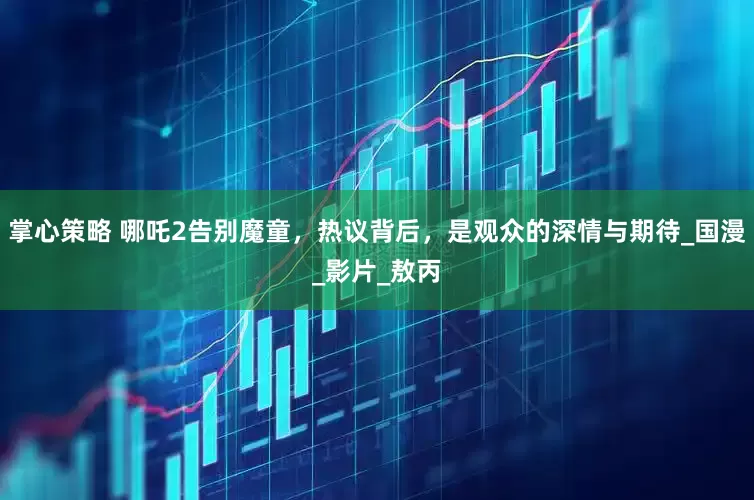 掌心策略 哪吒2告别魔童，热议背后，是观众的深情与期待_国漫_影片_敖丙