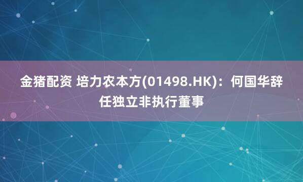 金猪配资 培力农本方(01498.HK)：何国华辞任独立非执行董事