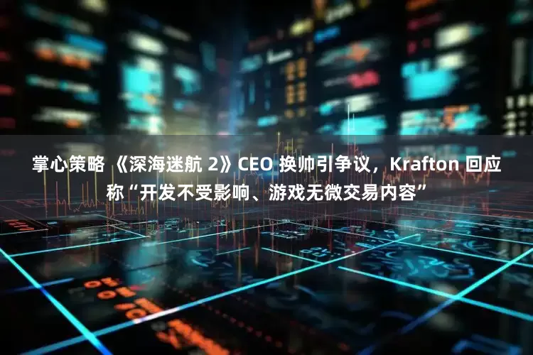 掌心策略 《深海迷航 2》CEO 换帅引争议，Krafton 回应称“开发不受影响、游戏无微交易内容”
