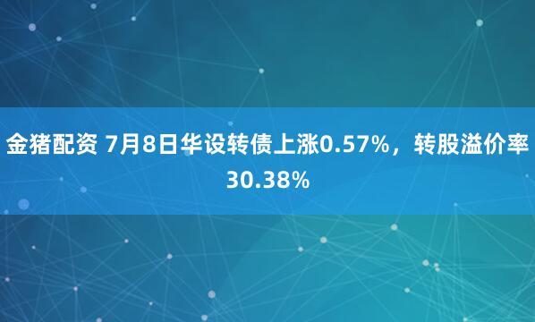 金猪配资 7月8日华设转债上涨0.57%，转股溢价率30.38%