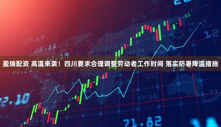 盈瑞配资 高温来袭！四川要求合理调整劳动者工作时间 落实防暑降温措施