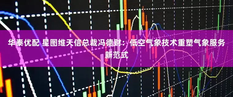 华泰优配 星图维天信总裁冯德财：低空气象技术重塑气象服务新范式