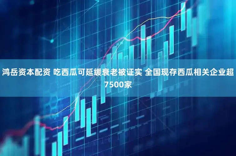 鸿岳资本配资 吃西瓜可延缓衰老被证实 全国现存西瓜相关企业超7500家