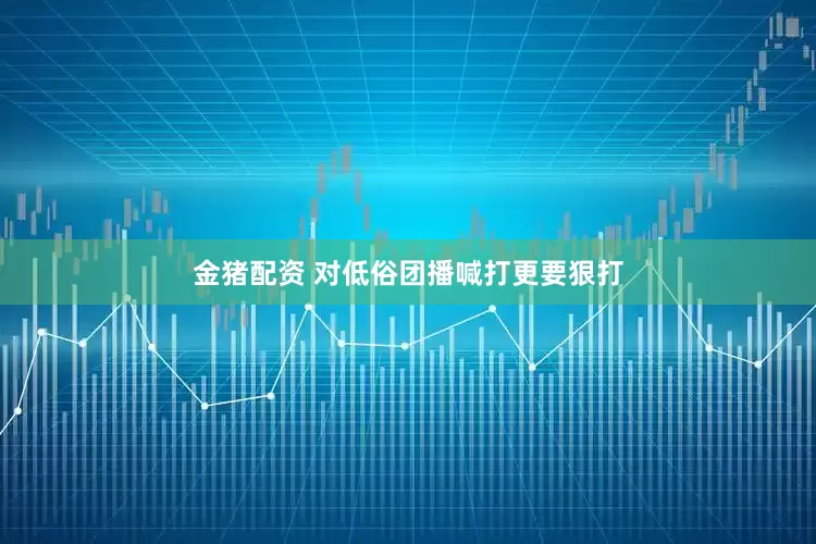 金猪配资 对低俗团播喊打更要狠打