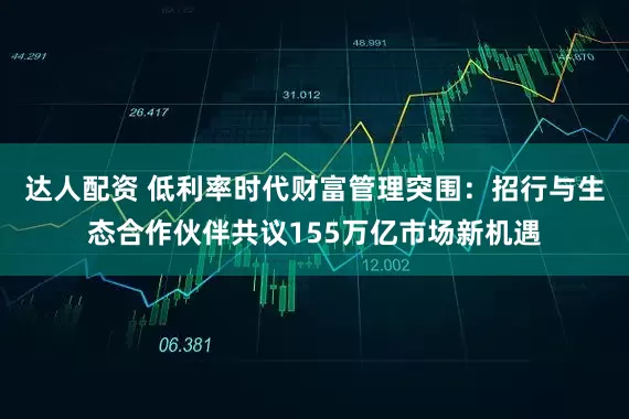 达人配资 低利率时代财富管理突围：招行与生态合作伙伴共议155万亿市场新机遇