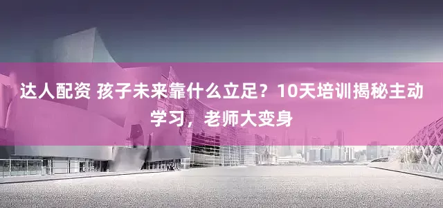 达人配资 孩子未来靠什么立足？10天培训揭秘主动学习，老师大变身