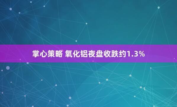 掌心策略 氧化铝夜盘收跌约1.3%