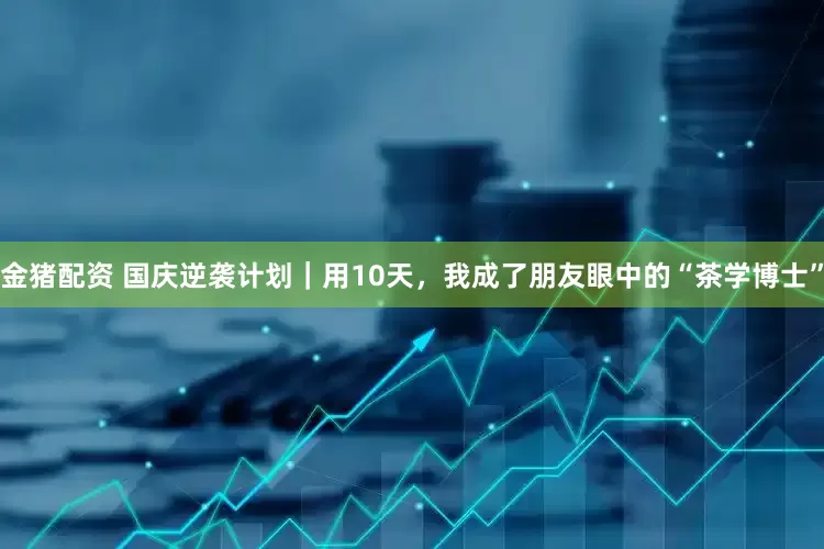 金猪配资 国庆逆袭计划｜用10天，我成了朋友眼中的“茶学博士”