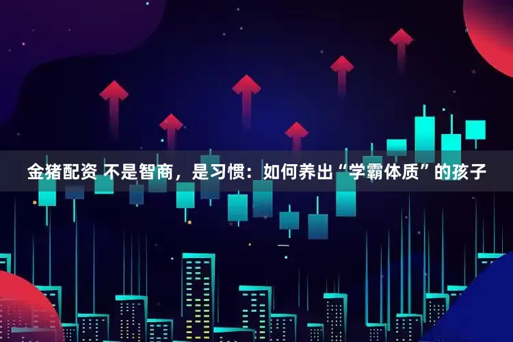 金猪配资 不是智商，是习惯：如何养出“学霸体质”的孩子