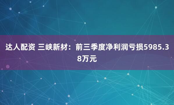 达人配资 三峡新材：前三季度净利润亏损5985.38万元