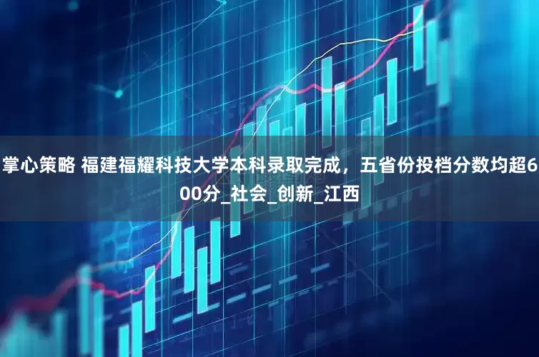 掌心策略 福建福耀科技大学本科录取完成，五省份投档分数均超600分_社会_创新_江西