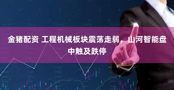 金猪配资 工程机械板块震荡走弱，山河智能盘中触及跌停