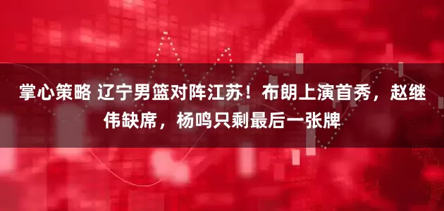 掌心策略 辽宁男篮对阵江苏！布朗上演首秀，赵继伟缺席，杨鸣只剩最后一张牌