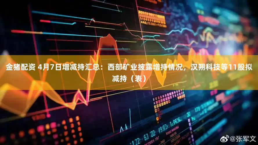 金猪配资 4月7日增减持汇总：西部矿业披露增持情况，汉朔科技等11股拟减持（表）