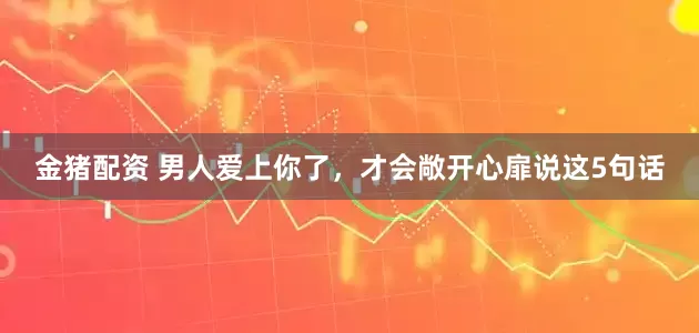 金猪配资 男人爱上你了，才会敞开心扉说这5句话