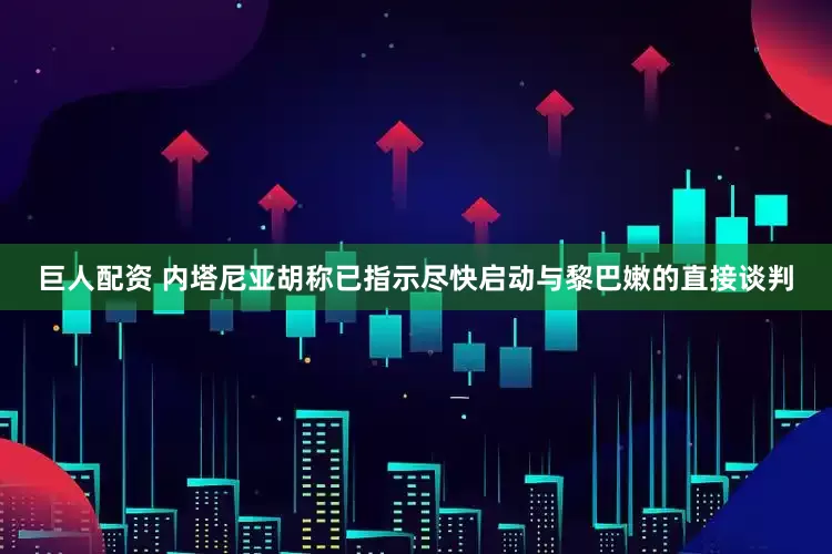 巨人配资 内塔尼亚胡称已指示尽快启动与黎巴嫩的直接谈判