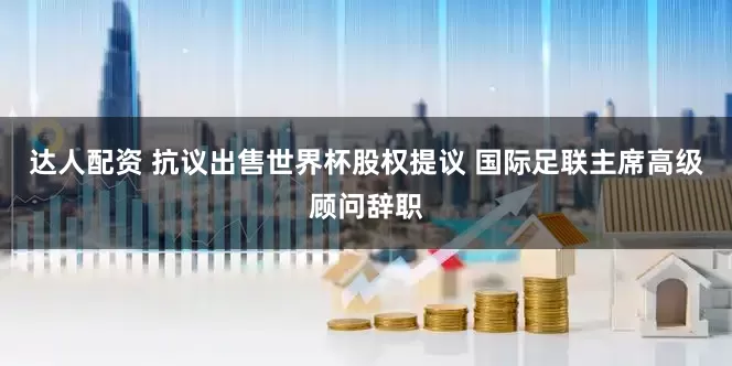达人配资 抗议出售世界杯股权提议 国际足联主席高级顾问辞职